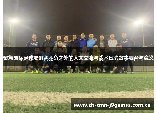 聚焦国际足球友谊赛胜负之外的人文交流与战术试验故事舞台与意义